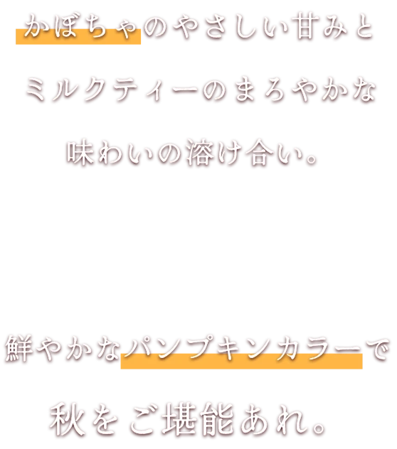 かぼちゃのやさしい甘みとミルクティーのまろやかな味わいの溶け合い。鮮やかなパンプキンカラーで秋をご堪能あれ。